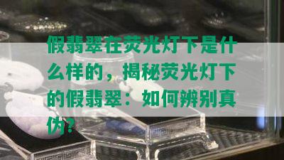 假翡翠在荧光灯下是什么样的，揭秘荧光灯下的假翡翠：如何辨别真伪？