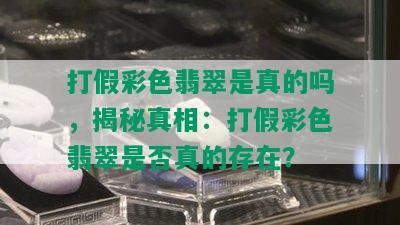 打假彩色翡翠是真的吗，揭秘真相：打假彩色翡翠是否真的存在？