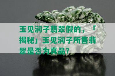 玉见润子翡翠假的，「揭秘」玉见润子所售翡翠是否为真品？