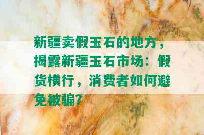 新疆卖假玉石的地方，揭露新疆玉石市场：假货横行，消费者如何避免被骗？