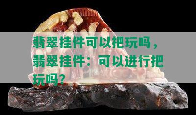 翡翠挂件可以把玩吗，翡翠挂件：可以进行把玩吗？