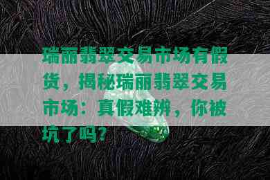 瑞丽翡翠交易市场有假货，揭秘瑞丽翡翠交易市场：真假难辨，你被坑了吗？