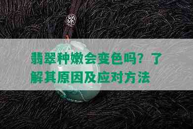 翡翠种嫩会变色吗？了解其原因及应对方法