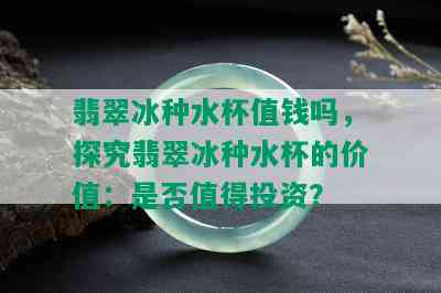 翡翠冰种水杯值钱吗，探究翡翠冰种水杯的价值：是否值得投资？