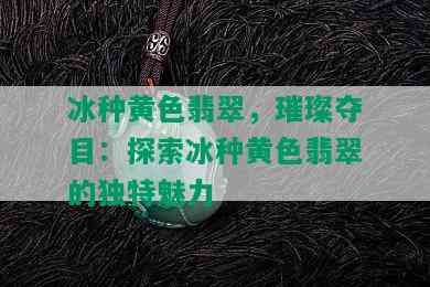 冰种黄色翡翠，璀璨夺目：探索冰种黄色翡翠的独特魅力