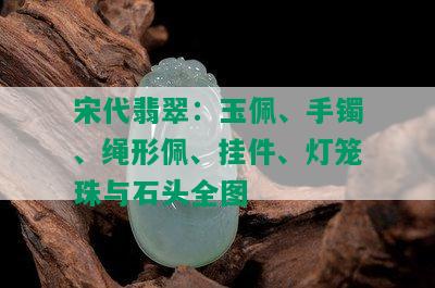 宋代翡翠：玉佩、手镯、绳形佩、挂件、灯笼珠与石头全图