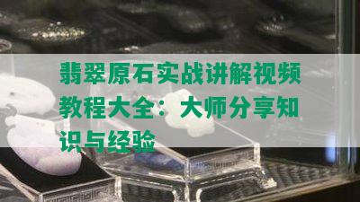 翡翠原石实战讲解视频教程大全：大师分享知识与经验