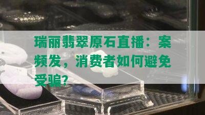 瑞丽翡翠原石直播：案频发，消费者如何避免受骗？