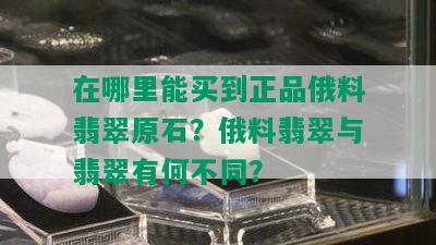 在哪里能买到正品俄料翡翠原石？俄料翡翠与翡翠有何不同？