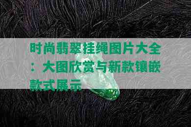 时尚翡翠挂绳图片大全：大图欣赏与新款镶嵌款式展示