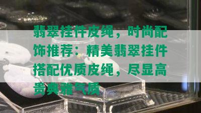 翡翠挂件皮绳，时尚配饰推荐：精美翡翠挂件搭配优质皮绳，尽显高贵典雅气质