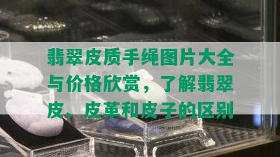 翡翠皮质手绳图片大全与价格欣赏，了解翡翠皮、皮革和皮子的区别