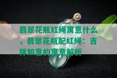 翡翠花瓶红绳寓意什么，翡翠花瓶配红绳：吉祥如意的寓意解析