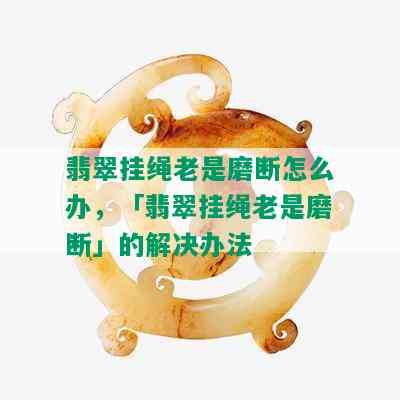 翡翠挂绳老是磨断怎么办，「翡翠挂绳老是磨断」的解决办法