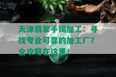 天津翡翠手镯加工：寻找专业可靠的加工厂？全攻略在这里！