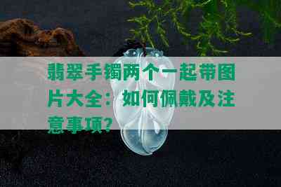 翡翠手镯两个一起带图片大全：如何佩戴及注意事项？