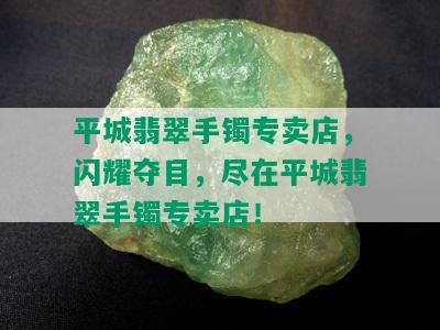 平城翡翠手镯专卖店，闪耀夺目，尽在平城翡翠手镯专卖店！