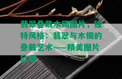 翡翠叠戴木镯图片，独特风格：翡翠与木镯的叠戴艺术——精美图片欣赏