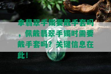 拿翡翠手镯要戴手套吗，佩戴翡翠手镯时需要戴手套吗？关键信息在此！