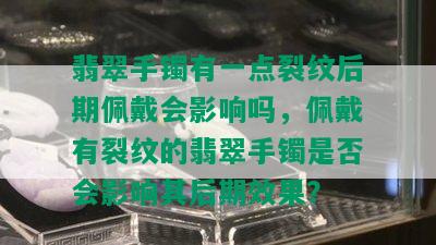 翡翠手镯有一点裂纹后期佩戴会影响吗，佩戴有裂纹的翡翠手镯是否会影响其后期效果？