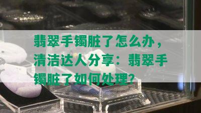 翡翠手镯脏了怎么办，清洁达人分享：翡翠手镯脏了如何处理？