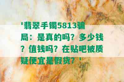 '翡翠手镯5813骗局：是真的吗？多少钱？值钱吗？在贴吧被质疑便宜是假货？'