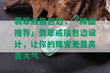 翡翠戒指包边，「精品推荐」翡翠戒指包边设计，让你的珠宝更显高贵大气