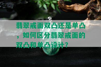 翡翠戒面双凸还是单凸，如何区分翡翠戒面的双凸和单凸设计？