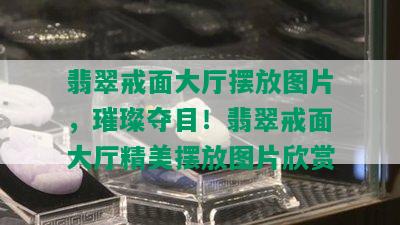 翡翠戒面大厅摆放图片，璀璨夺目！翡翠戒面大厅精美摆放图片欣赏