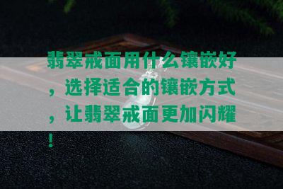 翡翠戒面用什么镶嵌好，选择适合的镶嵌方式，让翡翠戒面更加闪耀！