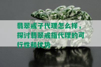 翡翠戒子代理怎么样，探讨翡翠戒指代理的可行性和优势