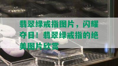 翡翠绿戒指图片，闪耀夺目！翡翠绿戒指的绝美图片欣赏