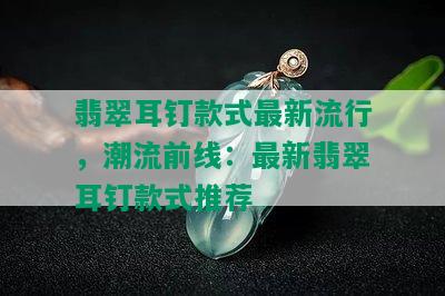 翡翠耳钉款式最新流行，潮流前线：最新翡翠耳钉款式推荐