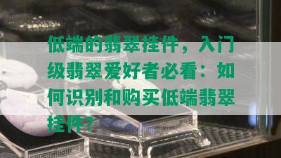 低端的翡翠挂件，入门级翡翠爱好者必看：如何识别和购买低端翡翠挂件？