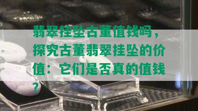 翡翠挂坠古董值钱吗，探究古董翡翠挂坠的价值：它们是否真的值钱？