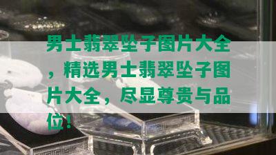 男士翡翠坠子图片大全，精选男士翡翠坠子图片大全，尽显尊贵与品位！