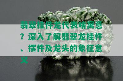 翡翠挂件龙代表啥寓意？深入了解翡翠龙挂件、摆件及龙头的象征意义