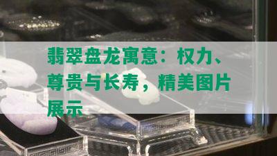 翡翠盘龙寓意：权力、尊贵与长寿，精美图片展示