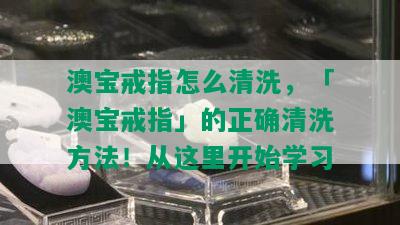 澳宝戒指怎么清洗，「澳宝戒指」的正确清洗方法！从这里开始学习