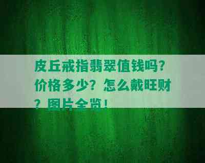 皮丘戒指翡翠值钱吗？价格多少？怎么戴旺财？图片全览！