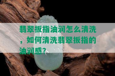 翡翠扳指油润怎么清洗，如何清洗翡翠扳指的油润感？