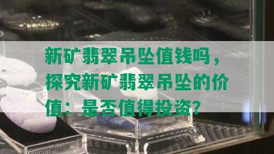 新矿翡翠吊坠值钱吗，探究新矿翡翠吊坠的价值：是否值得投资？