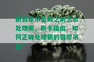 新翡翠吊坠戴之前怎么处理呢，新手指南：如何正确处理新的翡翠吊坠？