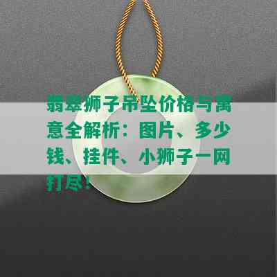 翡翠狮子吊坠价格与寓意全解析：图片、多少钱、挂件、小狮子一网打尽！