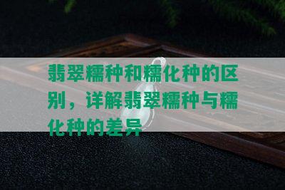 翡翠糯种和糯化种的区别，详解翡翠糯种与糯化种的差异