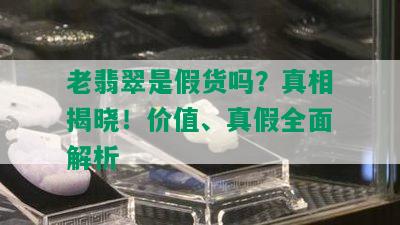 老翡翠是假货吗？真相揭晓！价值、真假全面解析