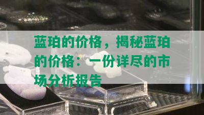 蓝珀的价格，揭秘蓝珀的价格：一份详尽的市场分析报告