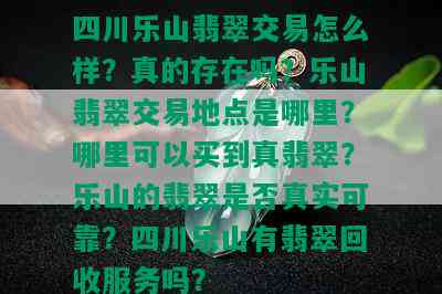 四川乐山翡翠交易怎么样？真的存在吗？乐山翡翠交易地点是哪里？哪里可以买到真翡翠？乐山的翡翠是否真实可靠？四川乐山有翡翠回收服务吗？