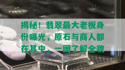 揭秘！翡翠更大老板身份曝光，原石与商人都在其中，一图了解全貌