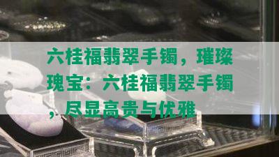 六桂福翡翠手镯，璀璨瑰宝：六桂福翡翠手镯，尽显高贵与优雅